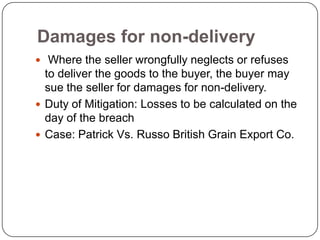 Damages for non-delivery
 Where the seller wrongfully neglects or refuses
  to deliver the goods to the buyer, the buyer may
  sue the seller for damages for non-delivery.
 Duty of Mitigation: Losses to be calculated on the
  day of the breach
 Case: Patrick Vs. Russo British Grain Export Co.
 