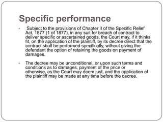 Specific performance
•    Subject to the provisions of Chapter II of the Specific Relief
    Act, 1877 (1 of 1877), in any suit for breach of contract to
    deliver specific or ascertained goods, the Court may, if it thinks
    fit, on the application of the plaintiff, by its decree direct that the
    contract shall be performed specifically, without giving the
    defendant the option of retaining the goods on payment of
    damages.
•   The decree may be unconditional, or upon such terms and
    conditions as to damages, payment of the price or
    otherwise, as the Court may deem just, and the application of
    the plaintiff may be made at any time before the decree.
 