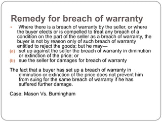 Remedy for breach of warranty
•    Where there is a breach of warranty by the seller, or where
    the buyer elects or is compelled to treat any breach of a
    condition on the part of the seller as a breach of warranty, the
    buyer is not by reason only of such breach of warranty
    entitled to reject the goods; but he may—
(a) set up against the seller the breach of warranty in diminution
     or extinction of the price; or
(b) sue the seller for damages for breach of warranty

The fact that a buyer has set up a breach of warranty in
   diminution or extinction of the price does not prevent him
   from suing for the same breach of warranty if he has
   suffered further damage.
Case: Mason Vs. Burningham
 