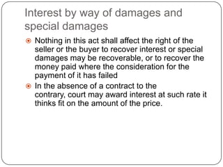 Interest by way of damages and
special damages
 Nothing in this act shall affect the right of the
  seller or the buyer to recover interest or special
  damages may be recoverable, or to recover the
  money paid where the consideration for the
  payment of it has failed
 In the absence of a contract to the
  contrary, court may award interest at such rate it
  thinks fit on the amount of the price.
 