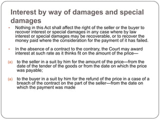Interest by way of damages and special
    damages
•     Nothing in this Act shall affect the right of the seller or the buyer to
      recover interest or special damages in any case where by law
      interest or special damages may be recoverable, or to recover the
      money paid where the consideration for the payment of it has failed.
•     In the absence of a contract to the contrary, the Court may award
      interest at such rate as it thinks fit on the amount of the price—
(a)   to the seller in a suit by him for the amount of the price—from the
      date of the tender of the goods or from the date on which the price
      was payable;
(a)   to the buyer in a suit by him for the refund of the price in a case of a
      breach of the contract on the part of the seller—from the date on
      which the payment was made
 