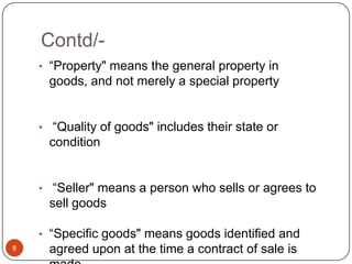 Contd/-
    • ―Property" means the general property in
     goods, and not merely a special property


    • ―Quality of goods" includes their state or
     condition


    • ―Seller" means a person who sells or agrees to
     sell goods

    • ―Specific goods" means goods identified and
8    agreed upon at the time a contract of sale is
 