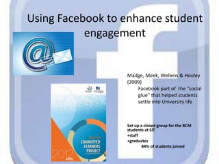 Using Facebook to enhance student
engagement
Set up a closed group for the BCM
students at SIT
+staff
+graduates
84% of students joined
Madge, Meek, Wellens & Hooley
(2009)
Facebook part of the “social
glue” that helped students
settle into University life
 