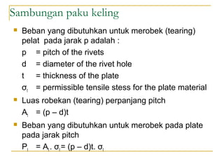 Sambungan paku keling
 Beban yang dibutuhkan untuk merobek (tearing)
pelat pada jarak p adalah :
p = pitch of the rivets
d = diameter of the rivet hole
t = thickness of the plate
σt = permissible tensile stess for the plate material
 Luas robekan (tearing) perpanjang pitch
At = (p – d)t
 Beban yang dibutuhkan untuk merobek pada plate
pada jarak pitch
Pt = At . σt = (p – d)t. σt
 