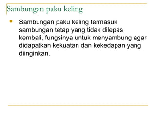 Sambungan paku keling
 Sambungan paku keling termasuk
sambungan tetap yang tidak dilepas
kembali, fungsinya untuk menyambung agar
didapatkan kekuatan dan kekedapan yang
diinginkan.
 