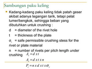 Sambungan paku keling
 Kadang-kadang paku keling tidak patah geser
akibat adanya tegangan tarik, tetapi pelat
lumer/bengkok, sehingga beban yang
dibutuhkan untuk crushing :
d = diameter of the rivet hole
t = thickness of the plate
σc = safe permissible crushing stess for the
rivet or plate material
n = number of rivets per pitch length under
crushing
cc
c
c
xtxdxnP
nxtxdA
txdA
σ=
=
=
 