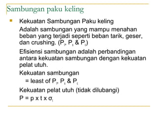 Sambungan paku keling
 Kekuatan Sambungan Paku keling
Adalah sambungan yang mampu menahan
beban yang terjadi seperti beban tarik, geser,
dan crushing. (Pt, Ps & Pc)
Efisiensi sambungan adalah perbandingan
antara kekuatan sambungan dengan kekuatan
pelat utuh.
Kekuatan sambungan
= least of Pt, Ps & Pc
Kekuatan pelat utuh (tidak dilubangi)
P = p x t x σt
 