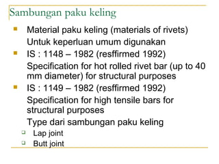 Sambungan paku keling
 Material paku keling (materials of rivets)
Untuk keperluan umum digunakan
 IS : 1148 – 1982 (resffirmed 1992)
Specification for hot rolled rivet bar (up to 40
mm diameter) for structural purposes
 IS : 1149 – 1982 (resffirmed 1992)
Specification for high tensile bars for
structural purposes
Type dari sambungan paku keling
 Lap joint
 Butt joint
 