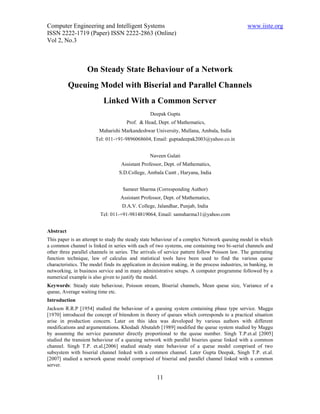 Computer Engineering and Intelligent Systems                                                     www.iiste.org
ISSN 2222-1719 (Paper) ISSN 2222-2863 (Online)
Vol 2, No.3



                   On Steady State Behaviour of a Network
           Queuing Model with Biserial and Parallel Channels
                           Linked With a Common Server
                                                  Deepak Gupta
                                      Prof. & Head, Dept. of Mathematics,
                         Maharishi Markandeshwar University, Mullana, Ambala, India
                       Tel: 011-+91-9896068604, Email: guptadeepak2003@yahoo.co.in


                                                  Naveen Gulati
                                    Assistant Professor, Dept. of Mathematics,
                                   S.D.College, Ambala Cantt , Haryana, India


                                    Sameer Sharma (Corresponding Author)
                                   Assistant Professor, Dept. of Mathematics,
                                    D.A.V. College, Jalandhar, Punjab, India
                         Tel: 011-+91-9814819064, Email: samsharma31@yahoo.com


Abstract
This paper is an attempt to study the steady state behaviour of a complex Network queuing model in which
a common channel is linked in series with each of two systems, one containing two bi-serial channels and
other three parallel channels in series. The arrivals of service pattern follow Poisson law. The generating
function technique, law of calculus and statistical tools have been used to find the various queue
characteristics. The model finds its application in decision making, in the process industries, in banking, in
networking, in business service and in many administrative setups. A computer programme followed by a
numerical example is also given to justify the model.
Keywords: Steady state behaviour, Poisson stream, Biserial channels, Mean queue size, Variance of a
queue, Average waiting time etc.
Introduction
Jackson R.R.P [1954] studied the behaviour of a queuing system containing phase type service. Maggu
[1970] introduced the concept of bitendom in theory of queues which corresponds to a practical situation
arise in production concern. Later on this idea was developed by various authors with different
modifications and argumentations. Khodadi Abutaleb [1989] modified the queue system studied by Maggu
by assuming the service parameter directly proportional to the queue number. Singh T.P.et.al [2005]
studied the transient behaviour of a queuing network with parallel biseries queue linked with a common
channel. Singh T.P. et.al.[2006] studied steady state behaviour of a queue model comprised of two
subsystem with biserial channel linked with a common channel. Later Gupta Deepak, Singh T.P. et.al.
[2007] studied a network queue model comprised of biserial and parallel channel linked with a common
server.

                                                     11
 