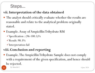 Steps…
4 June 2024
10
vii. Interpretation of the data obtained
 The analyst should critically evaluate whether the results are
reasonable and relate to the analytical problem originally
stated.
 Example.Assay ofAmpicillinTrihydrate RM
Specification : (96-100.5)%
Result: 90.3%
Interpretation-fail
viii. Conclusion and reporting
 Example.TheAmpicillinTrihydrate Sample does not comply
with a requirement of the given specification, and hence should
be rejected.
By Minichil C
 