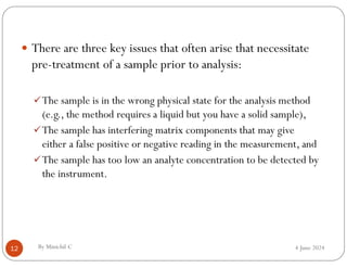 4 June 2024
By Minichil C
12
 There are three key issues that often arise that necessitate
pre-treatment of a sample prior to analysis:
The sample is in the wrong physical state for the analysis method
(e.g., the method requires a liquid but you have a solid sample),
The sample has interfering matrix components that may give
either a false positive or negative reading in the measurement, and
The sample has too low an analyte concentration to be detected by
the instrument.
 