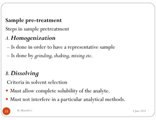 4 June 2024
13
Sample pre-treatment
Steps in sample pretreatment
A.Homogenization
– Is done in order to have a representative sample
– Is done by grinding,shaking,mixing etc.
B.Dissolving
Criteria in solvent selection
 Must allow complete solubility of the analyte.
 Must not interfere in a particular analytical methods.
By Minichil C
 