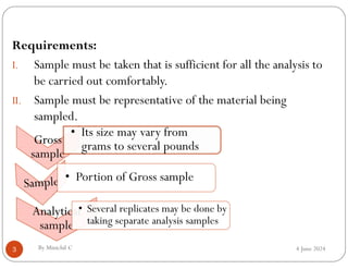 4 June 2024
3
Requirements:
I. Sample must be taken that is sufficient for all the analysis to
be carried out comfortably.
II. Sample must be representative of the material being
sampled.
By Minichil C
Gross
sample
Gross
sample
• Its size may vary from
grams to several pounds
• Portion of Gross sample
Analytical
sample
Analytical
sample
• Several replicates may be done by
taking separate analysis samples
 