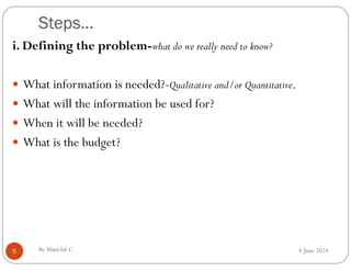 Steps…
4 June 2024
5
i. Defining the problem-what do we really need to know?
 What information is needed?-Qualitative and/or Quantitative.
 What will the information be used for?
 When it will be needed?
 What is the budget?
By Minichil C
 