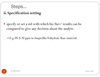 Steps…
4 June 2024
6
ii. Specification setting
 specify or set a std with which his/her/ results can be
compared to give any decision about the analyte.
E.g. Pb ≤ 20 ppm in AmpicillinTrihydrate Raw-material
By Minichil C
 