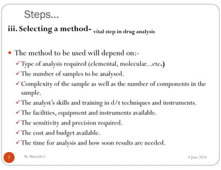 Steps…
4 June 2024
7
iii. Selecting a method- vital step in drug analysis
 The method to be used will depend on:-
Type of analysis required (elemental, molecular...etc.)
The number of samples to be analysed.
Complexity of the sample as well as the number of components in the
sample.
The analyst’s skills and training in d/t techniques and instruments.
The facilities, equipment and instruments available.
The sensitivity and precision required.
The cost and budget available.
The time for analysis and how soon results are needed.
By Minichil C
 