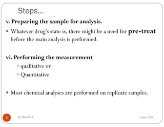 Steps…
4 June 2024
9
v. Preparing the sample for analysis.
 Whatever drug’s state is, there might be a need for pre-treat
before the main analysis is performed.
vi. Performing the measurement
 qualitative or
 Quantitative
 Most chemical analyses are performed on replicate samples.
By Minichil C
 