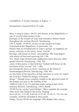 2 SAMPLEs: 2 Former Students A-Papers 1
Interpretative Journal Entry #3: Luke
Mary’s song in Luke 1:46-55, also known as the Magnificat, is
one of several other hymns in the
prologue to the Gospel of Luke that introduce themes found
throughout the writing (Powell, Introducing,
156-7; Smith, 10/20/16, lecture on the Gospel of Luke).
Contained in the Magnificat, in particular, are
themes that are foundational to Luke’s gospel: an emphasis on
praise, ministry to the lowly, Jesus’ Jewish
heritage, and nature of Jesus’ messiahship. The song begins
with praise of God and rejoicing (Lk 1:46-
47), which Luke thematically emphasizes more than any other
gospel (Powell, Introducing, 158). The
cause of this praise is that God has “looked with favor on the
lowliness of his servant” (Lk. 1:48),
previewing the focus on Jesus’ ministry on the lowly or
disadvantaged (Powell, Introducing, 159). We
see the hints of the specifics of that ministry in verse 53, where
the Lord has “filled the hungry with good
things.” Though Jesus certainly tended to the physical needs of
the hungry (as seen in the feeding of the
5,000 in Luke 9:12-17) and does make eating a part of his
ministry (Powell, Introducing, 158-9; Smith
10/20/16), by saying “good things”, Mary expands the concept
what Jesus may bring to the lowly: healing
(Lk 4:38-41, 5:12-26, 8:20-56, 9:37-43, 13:10-17, 14:1-6), for
example, could be included in these good
things. Verses 49-50 use language, like Mighty One, mercy,
 