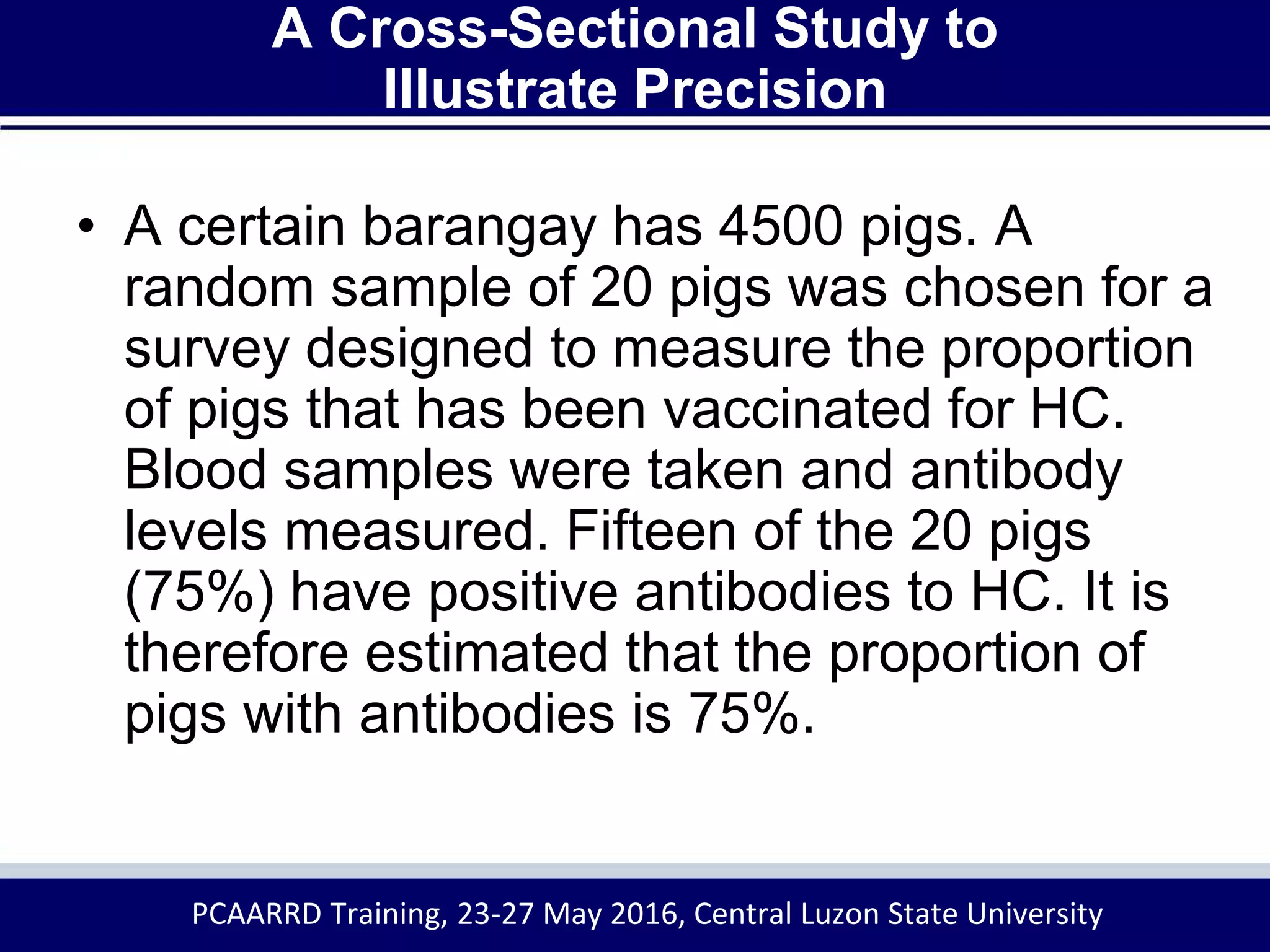 A Cross-Sectional Study to
Illustrate Precision
• A certain barangay has 4500 pigs. A
random sample of 20 pigs was chosen for a
survey designed to measure the proportion
of pigs that has been vaccinated for HC.
Blood samples were taken and antibody
levels measured. Fifteen of the 20 pigs
(75%) have positive antibodies to HC. It is
therefore estimated that the proportion of
pigs with antibodies is 75%.
PCAARRD Training, 23-27 May 2016, Central Luzon State University
 