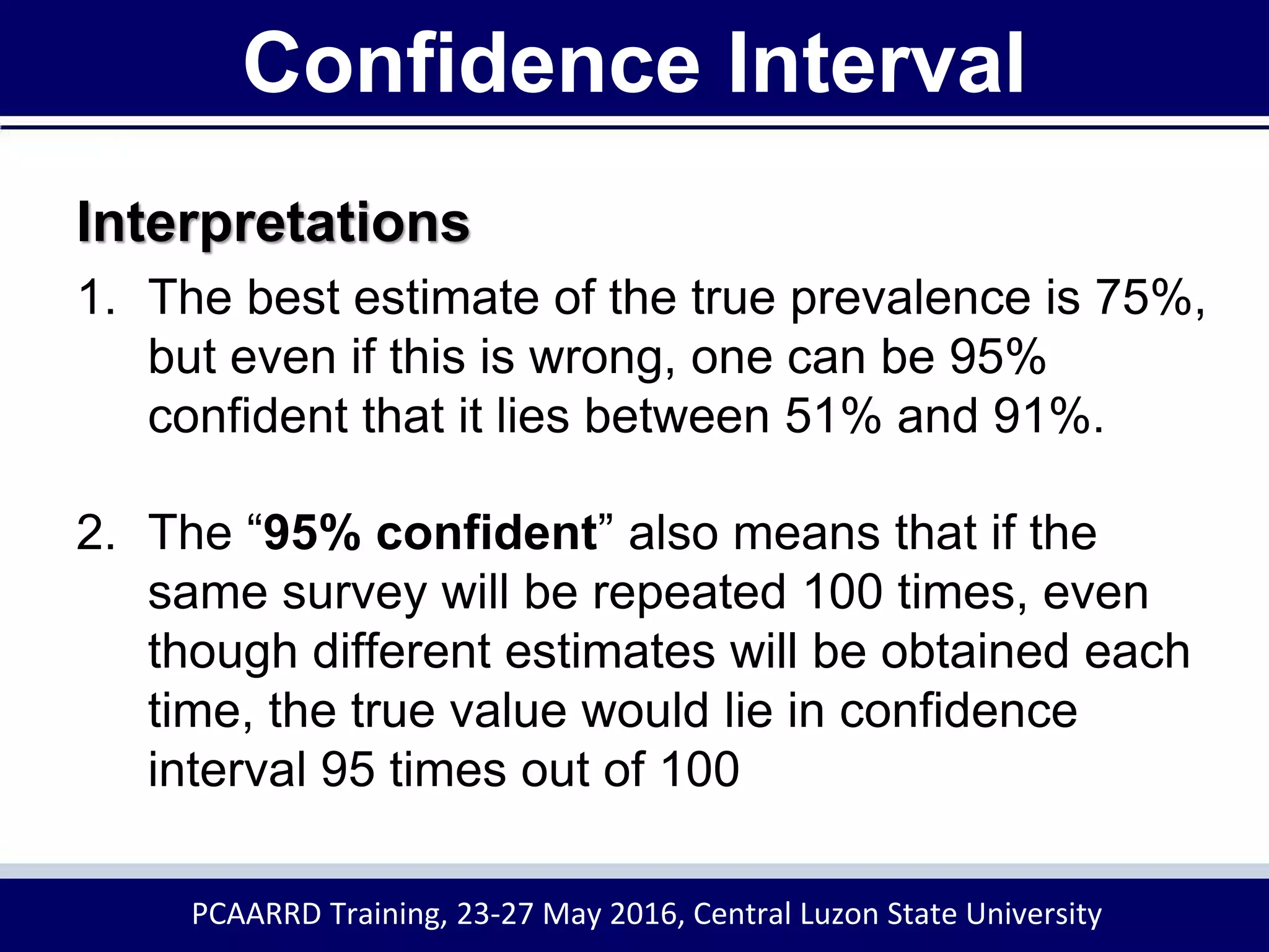 Confidence Interval
Interpretations
1. The best estimate of the true prevalence is 75%,
but even if this is wrong, one can be 95%
confident that it lies between 51% and 91%.
2. The “95% confident” also means that if the
same survey will be repeated 100 times, even
though different estimates will be obtained each
time, the true value would lie in confidence
interval 95 times out of 100
PCAARRD Training, 23-27 May 2016, Central Luzon State University
 