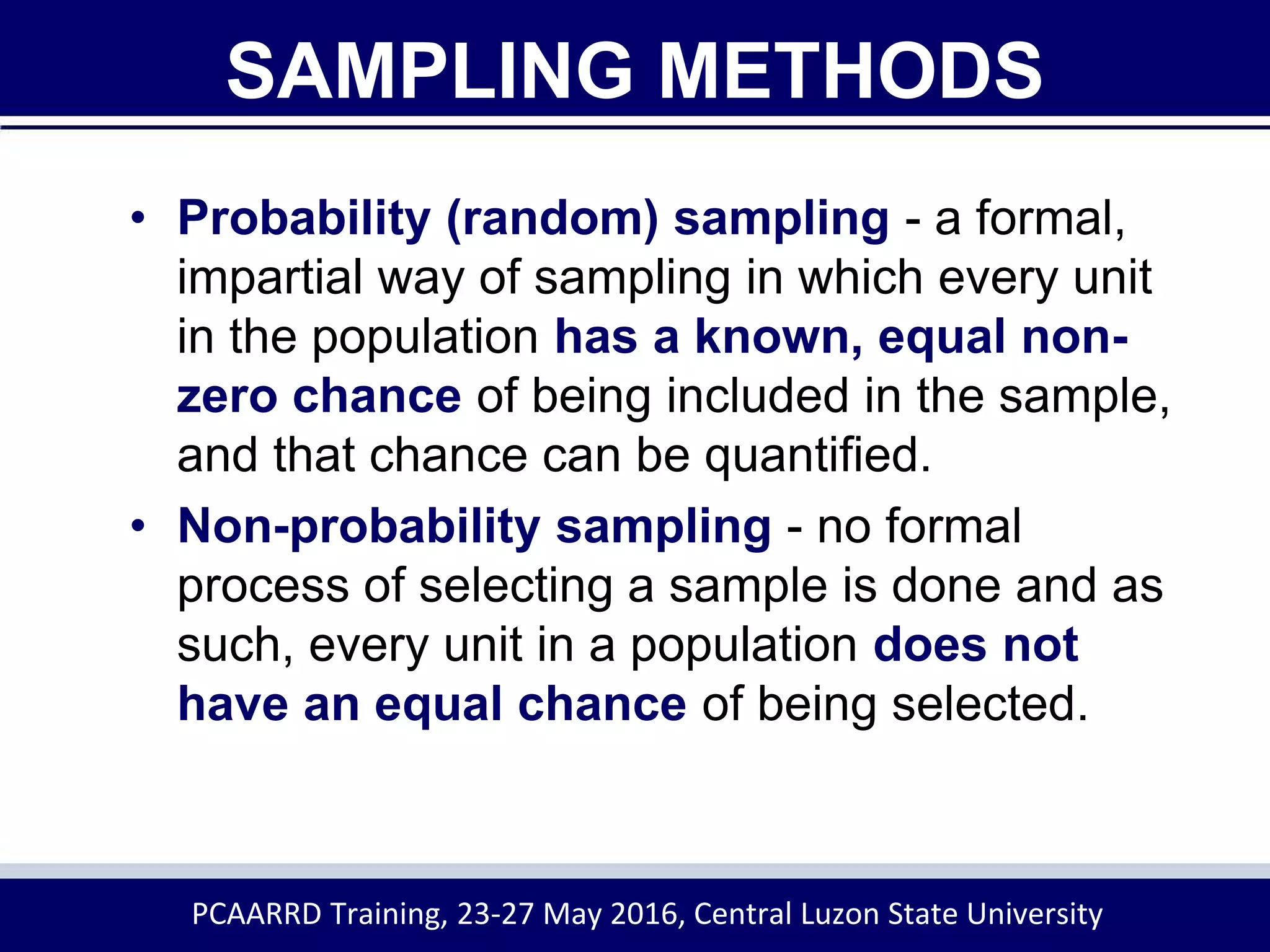 SAMPLING METHODS
• Probability (random) sampling - a formal,
impartial way of sampling in which every unit
in the population has a known, equal non-
zero chance of being included in the sample,
and that chance can be quantified.
• Non-probability sampling - no formal
process of selecting a sample is done and as
such, every unit in a population does not
have an equal chance of being selected.
PCAARRD Training, 23-27 May 2016, Central Luzon State University
 