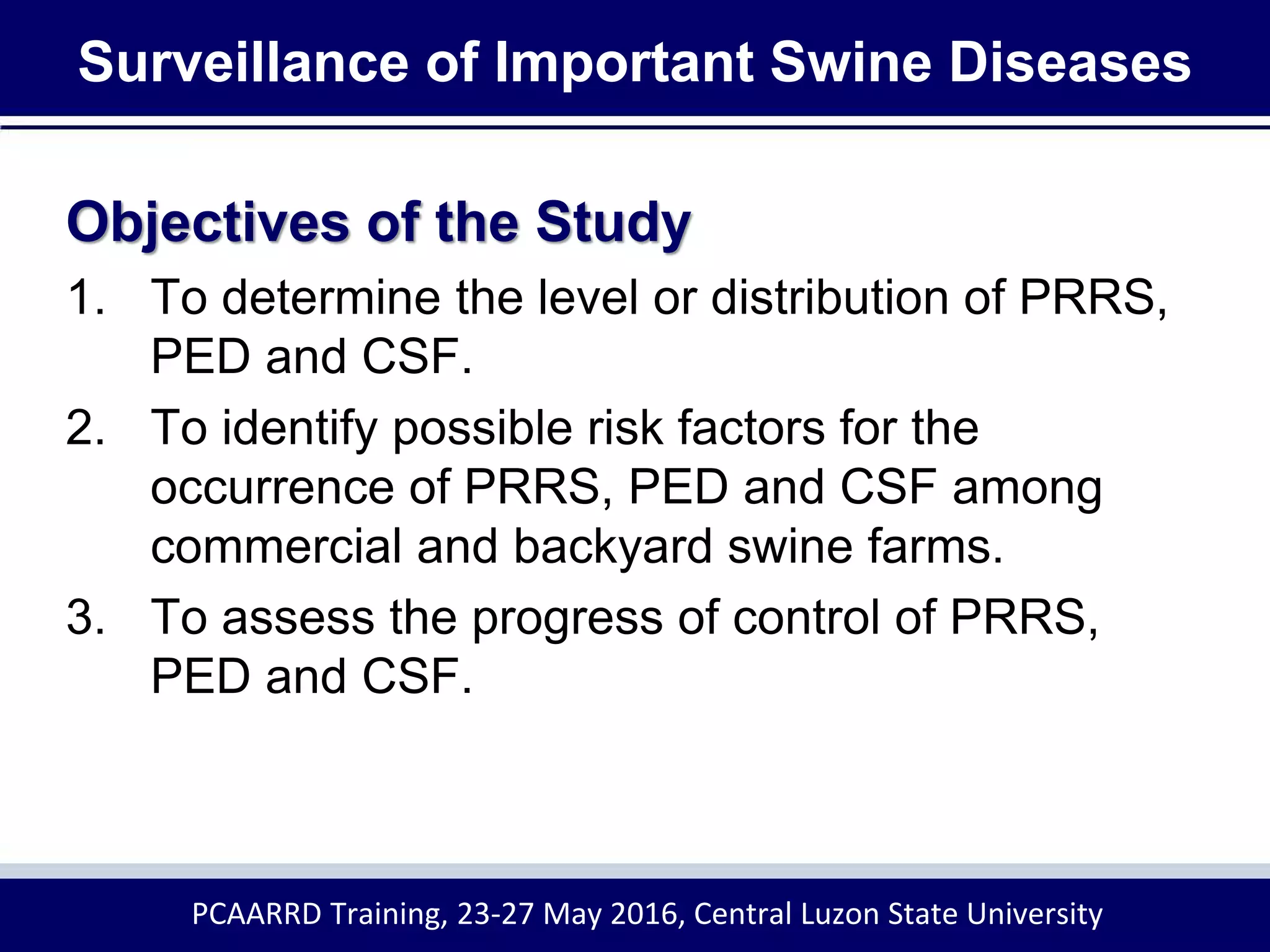 Surveillance of Important Swine Diseases
Objectives of the Study
1. To determine the level or distribution of PRRS,
PED and CSF.
2. To identify possible risk factors for the
occurrence of PRRS, PED and CSF among
commercial and backyard swine farms.
3. To assess the progress of control of PRRS,
PED and CSF.
PCAARRD Training, 23-27 May 2016, Central Luzon State University
 
