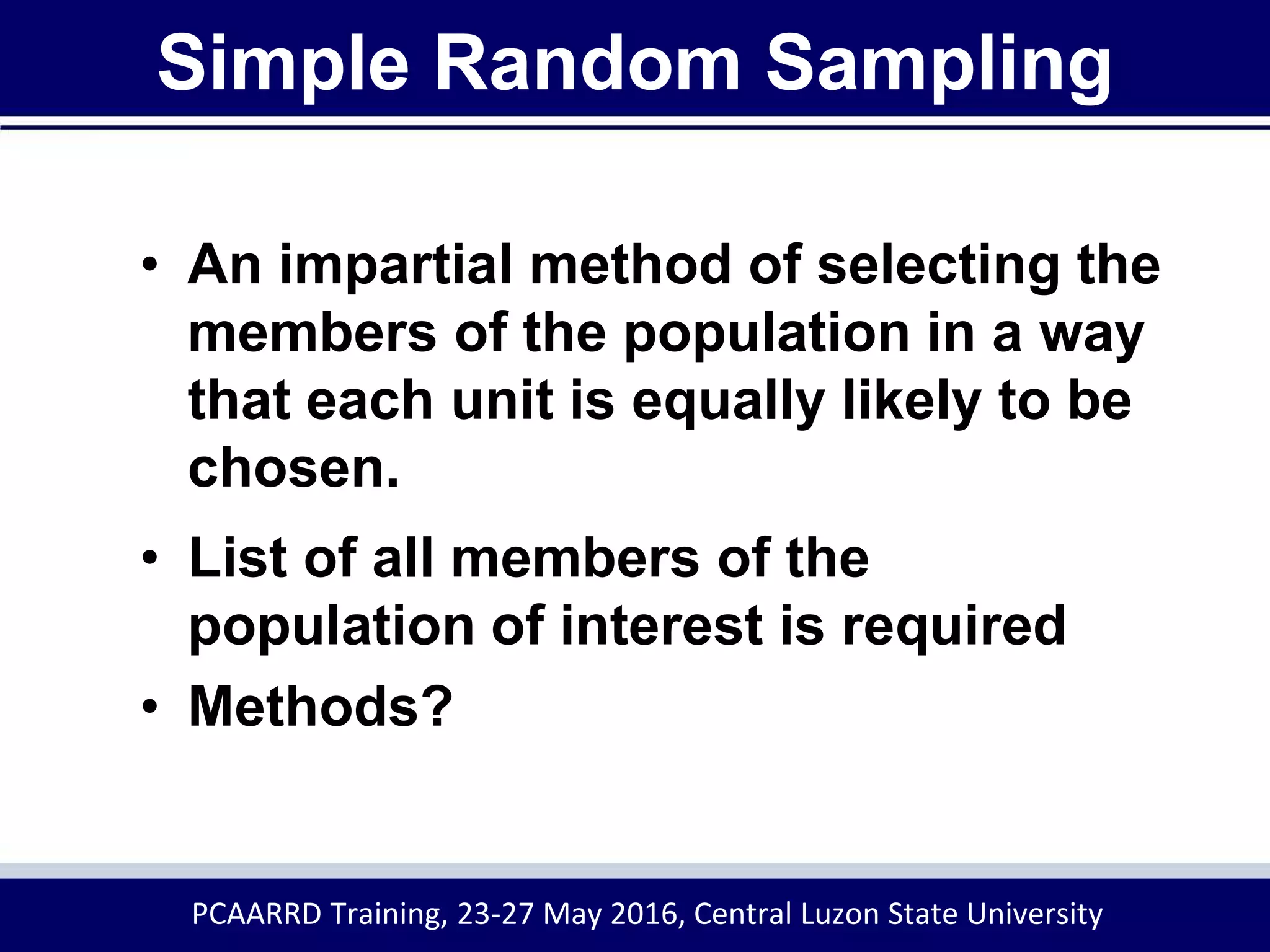 Simple Random Sampling
• An impartial method of selecting the
members of the population in a way
that each unit is equally likely to be
chosen.
• List of all members of the
population of interest is required
• Methods?
PCAARRD Training, 23-27 May 2016, Central Luzon State University
 