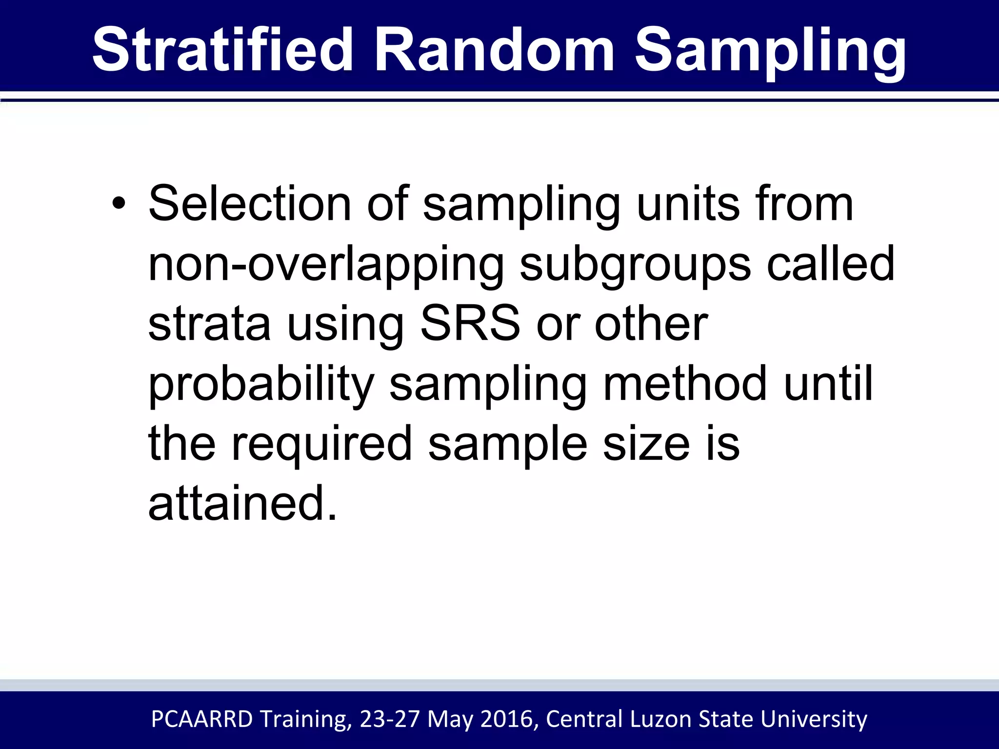Stratified Random Sampling
• Selection of sampling units from
non-overlapping subgroups called
strata using SRS or other
probability sampling method until
the required sample size is
attained.
PCAARRD Training, 23-27 May 2016, Central Luzon State University
 