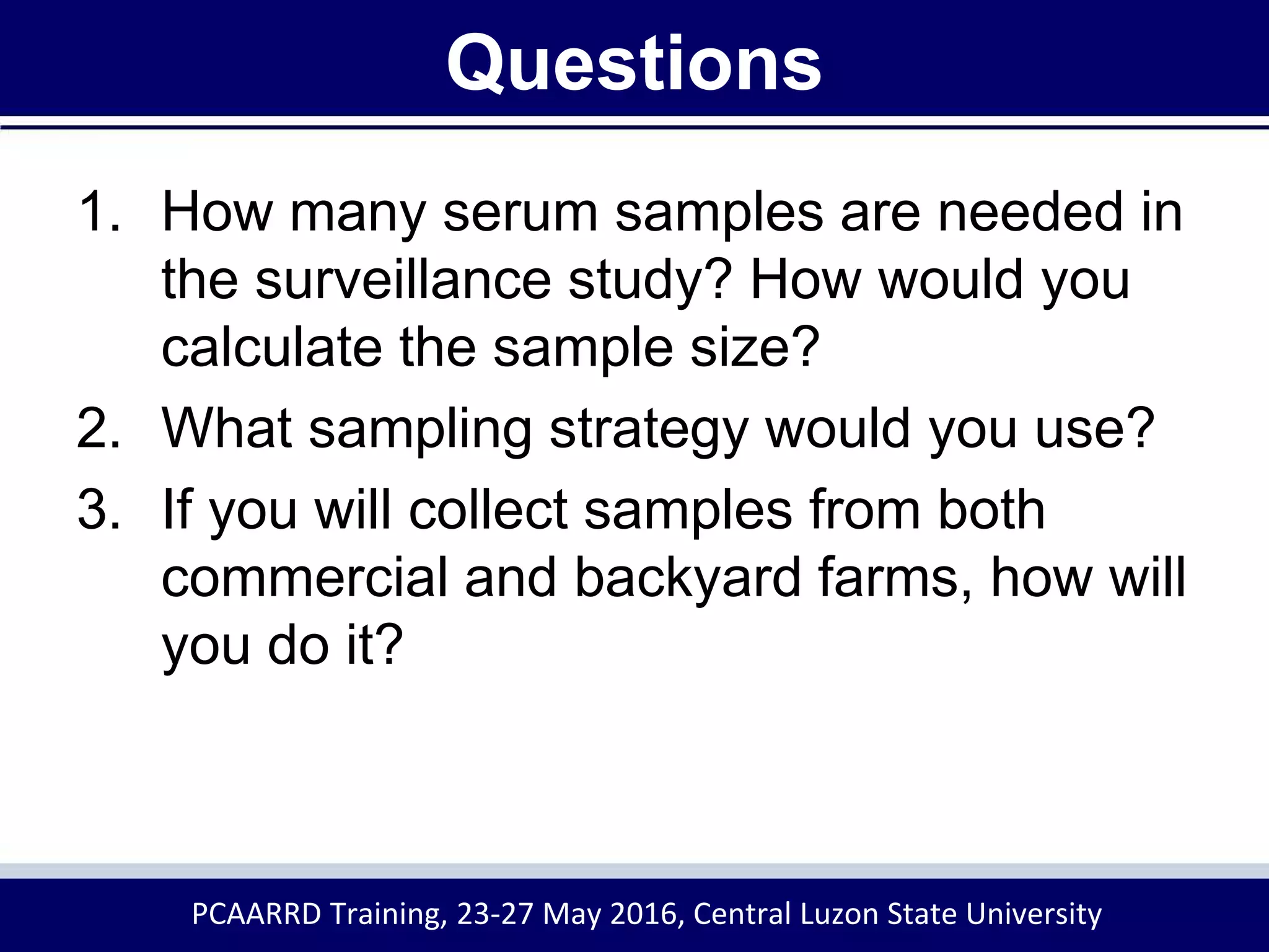 Questions
1. How many serum samples are needed in
the surveillance study? How would you
calculate the sample size?
2. What sampling strategy would you use?
3. If you will collect samples from both
commercial and backyard farms, how will
you do it?
PCAARRD Training, 23-27 May 2016, Central Luzon State University
 