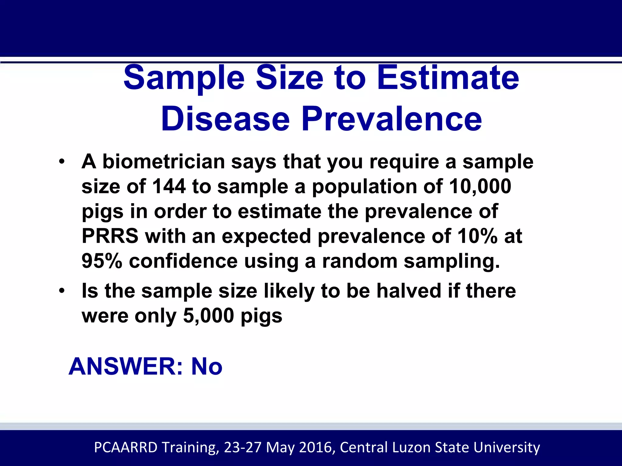Sample Size to Estimate
Disease Prevalence
ANSWER: No
• A biometrician says that you require a sample
size of 144 to sample a population of 10,000
pigs in order to estimate the prevalence of
PRRS with an expected prevalence of 10% at
95% confidence using a random sampling.
• Is the sample size likely to be halved if there
were only 5,000 pigs
PCAARRD Training, 23-27 May 2016, Central Luzon State University
 