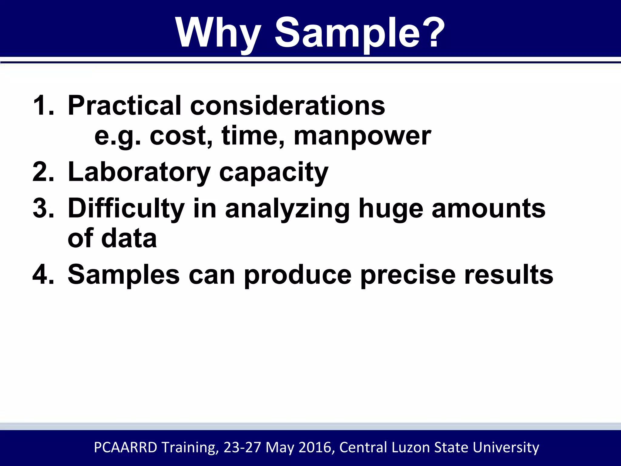 Why Sample?
1. Practical considerations
e.g. cost, time, manpower
2. Laboratory capacity
3. Difficulty in analyzing huge amounts
of data
4. Samples can produce precise results
PCAARRD Training, 23-27 May 2016, Central Luzon State University
 