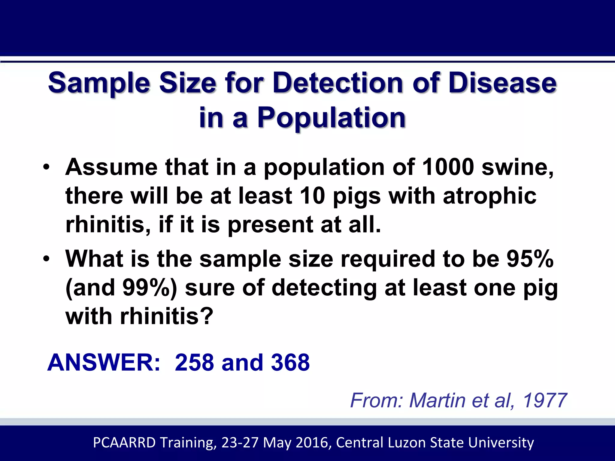 Sample Size for Detection of Disease
in a Population
• Assume that in a population of 1000 swine,
there will be at least 10 pigs with atrophic
rhinitis, if it is present at all.
• What is the sample size required to be 95%
(and 99%) sure of detecting at least one pig
with rhinitis?
ANSWER: 258 and 368
From: Martin et al, 1977
PCAARRD Training, 23-27 May 2016, Central Luzon State University
 