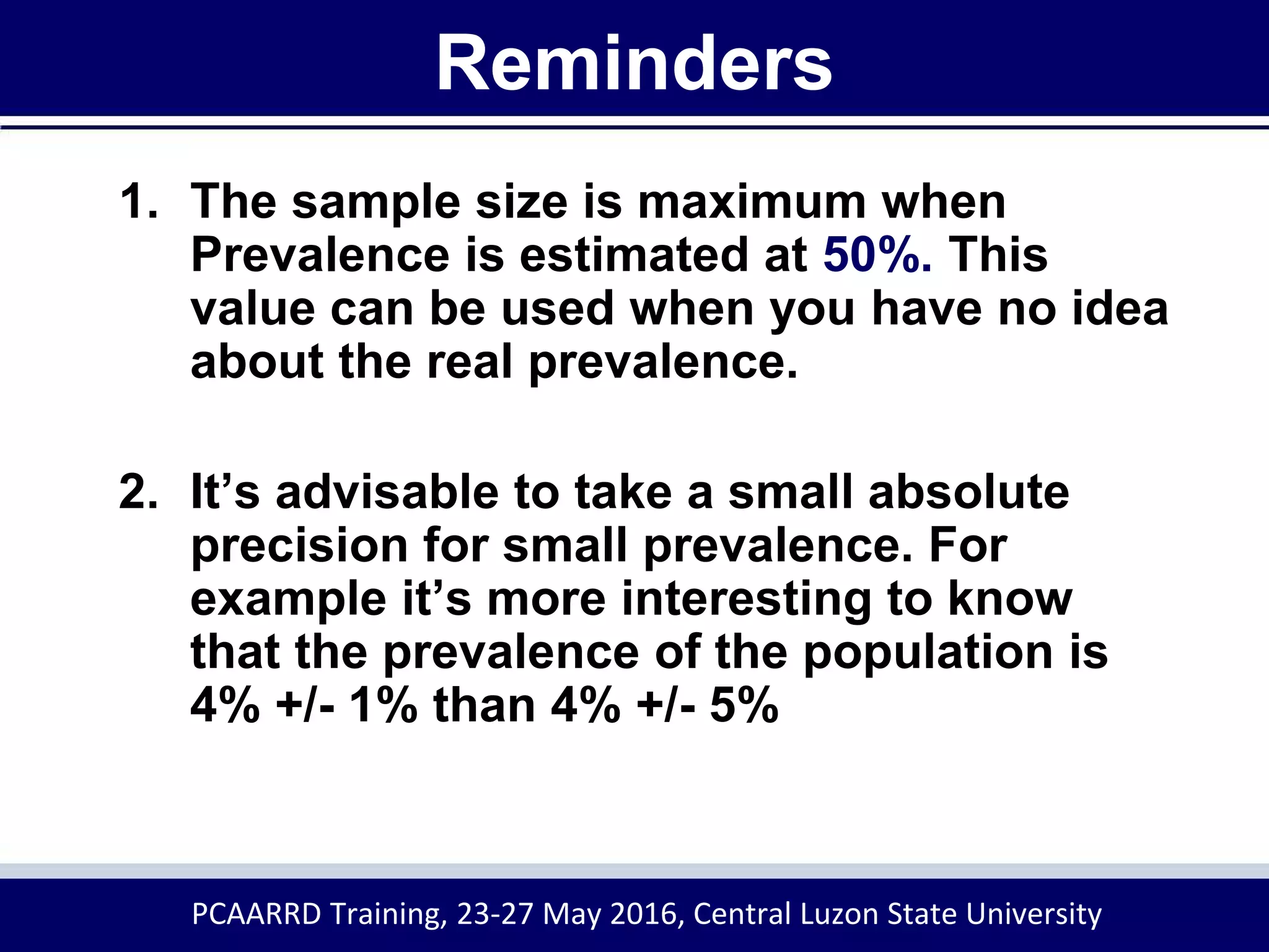 Reminders
1. The sample size is maximum when
Prevalence is estimated at 50%. This
value can be used when you have no idea
about the real prevalence.
2. It’s advisable to take a small absolute
precision for small prevalence. For
example it’s more interesting to know
that the prevalence of the population is
4% +/- 1% than 4% +/- 5%
PCAARRD Training, 23-27 May 2016, Central Luzon State University
 