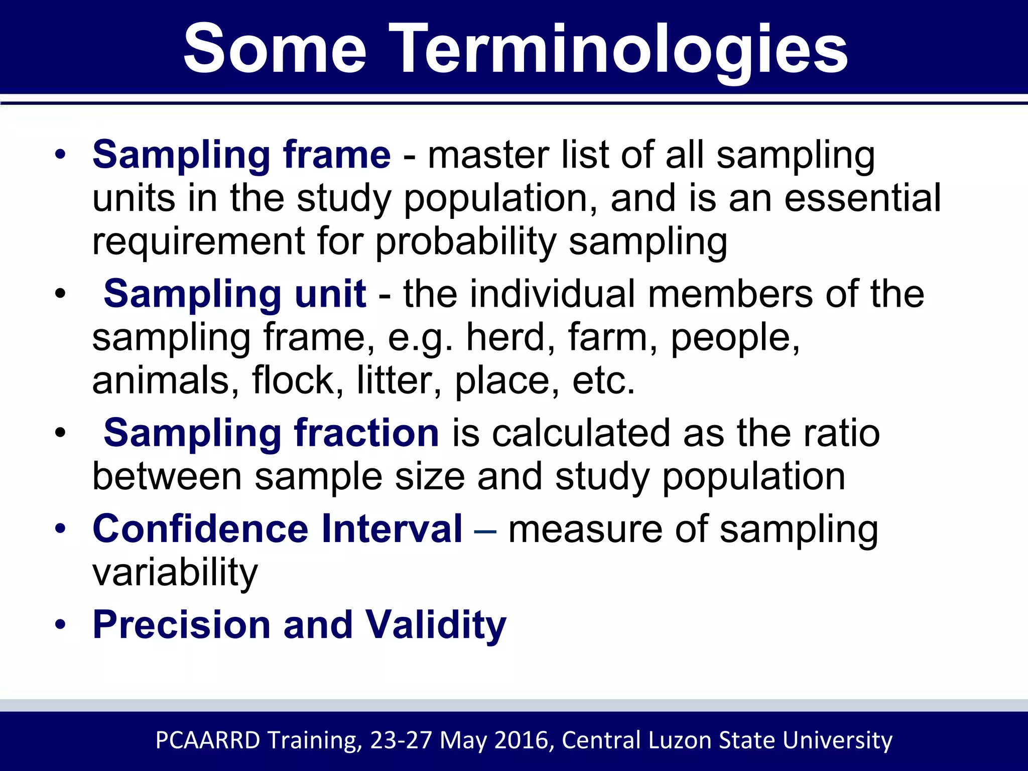 • Sampling frame - master list of all sampling
units in the study population, and is an essential
requirement for probability sampling
• Sampling unit - the individual members of the
sampling frame, e.g. herd, farm, people,
animals, flock, litter, place, etc.
• Sampling fraction is calculated as the ratio
between sample size and study population
• Confidence Interval – measure of sampling
variability
• Precision and Validity
Some Terminologies
PCAARRD Training, 23-27 May 2016, Central Luzon State University
 