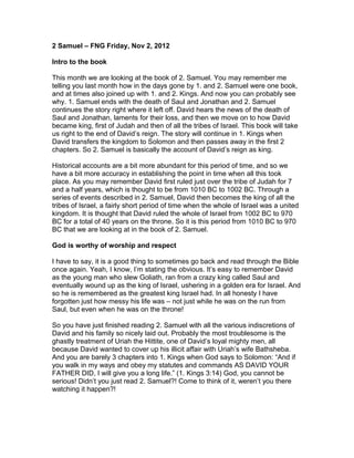 2 Samuel – FNG Friday, Nov 2, 2012

Intro to the book

This month we are looking at the book of 2. Samuel. You may remember me
telling you last month how in the days gone by 1. and 2. Samuel were one book,
and at times also joined up with 1. and 2. Kings. And now you can probably see
why. 1. Samuel ends with the death of Saul and Jonathan and 2. Samuel
continues the story right where it left off. David hears the news of the death of
Saul and Jonathan, laments for their loss, and then we move on to how David
became king, first of Judah and then of all the tribes of Israel. This book will take
us right to the end of David’s reign. The story will continue in 1. Kings when
David transfers the kingdom to Solomon and then passes away in the first 2
chapters. So 2. Samuel is basically the account of David’s reign as king.

Historical accounts are a bit more abundant for this period of time, and so we
have a bit more accuracy in establishing the point in time when all this took
place. As you may remember David first ruled just over the tribe of Judah for 7
and a half years, which is thought to be from 1010 BC to 1002 BC. Through a
series of events described in 2. Samuel, David then becomes the king of all the
tribes of Israel, a fairly short period of time when the whole of Israel was a united
kingdom. It is thought that David ruled the whole of Israel from 1002 BC to 970
BC for a total of 40 years on the throne. So it is this period from 1010 BC to 970
BC that we are looking at in the book of 2. Samuel.

God is worthy of worship and respect

I have to say, it is a good thing to sometimes go back and read through the Bible
once again. Yeah, I know, I’m stating the obvious. It’s easy to remember David
as the young man who slew Goliath, ran from a crazy king called Saul and
eventually wound up as the king of Israel, ushering in a golden era for Israel. And
so he is remembered as the greatest king Israel had. In all honesty I have
forgotten just how messy his life was – not just while he was on the run from
Saul, but even when he was on the throne!

So you have just finished reading 2. Samuel with all the various indiscretions of
David and his family so nicely laid out. Probably the most troublesome is the
ghastly treatment of Uriah the Hittite, one of David’s loyal mighty men, all
because David wanted to cover up his illicit affair with Uriah’s wife Bathsheba.
And you are barely 3 chapters into 1. Kings when God says to Solomon: “And if
you walk in my ways and obey my statutes and commands AS DAVID YOUR
FATHER DID, I will give you a long life.” (1. Kings 3:14) God, you cannot be
serious! Didn’t you just read 2. Samuel?! Come to think of it, weren’t you there
watching it happen?!
 