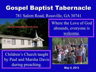 1
Gospel Baptist Tabernacle
781 Salem Road, Rossville, GA 30741
Where the Love of God
abounds, everyone is
welcome.
Children’s Church taught
by Paul and Marsha Davis
during preaching.
www.rossvillechurch.com
May 5, 2013
 