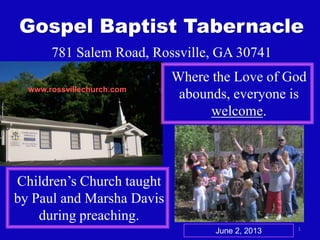 1
Gospel Baptist Tabernacle
781 Salem Road, Rossville, GA 30741
Where the Love of God
abounds, everyone is
welcome.
Children’s Church taught
by Paul and Marsha Davis
during preaching.
www.rossvillechurch.com
June 2, 2013
 