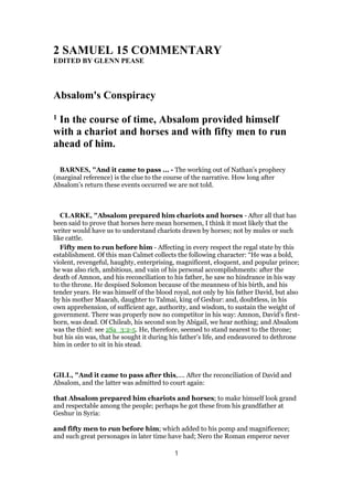 2 SAMUEL 15 COMMENTARY
EDITED BY GLENN PEASE
Absalom's Conspiracy
1 In the course of time, Absalom provided himself
with a chariot and horses and with fifty men to run
ahead of him.
BARNES, "And it came to pass ... - The working out of Nathan’s prophecy
(marginal reference) is the clue to the course of the narrative. How long after
Absalom’s return these events occurred we are not told.
CLARKE, "Absalom prepared him chariots and horses - After all that has
been said to prove that horses here mean horsemen, I think it most likely that the
writer would have us to understand chariots drawn by horses; not by mules or such
like cattle.
Fifty men to run before him - Affecting in every respect the regal state by this
establishment. Of this man Calmet collects the following character: “He was a bold,
violent, revengeful, haughty, enterprising, magnificent, eloquent, and popular prince;
he was also rich, ambitious, and vain of his personal accomplishments: after the
death of Amnon, and his reconciliation to his father, he saw no hindrance in his way
to the throne. He despised Solomon because of the meanness of his birth, and his
tender years. He was himself of the blood royal, not only by his father David, but also
by his mother Maacah, daughter to Talmai, king of Geshur: and, doubtless, in his
own apprehension, of sufficient age, authority, and wisdom, to sustain the weight of
government. There was properly now no competitor in his way: Amnon, David’s first-
born, was dead. Of Chileab, his second son by Abigail, we hear nothing; and Absalom
was the third: see 2Sa_3:2-5. He, therefore, seemed to stand nearest to the throne;
but his sin was, that he sought it during his father’s life, and endeavored to dethrone
him in order to sit in his stead.
GILL, "And it came to pass after this,.... After the reconciliation of David and
Absalom, and the latter was admitted to court again:
that Absalom prepared him chariots and horses; to make himself look grand
and respectable among the people; perhaps he got these from his grandfather at
Geshur in Syria:
and fifty men to run before him; which added to his pomp and magnificence;
and such great personages in later time have had; Nero the Roman emperor never
1
 