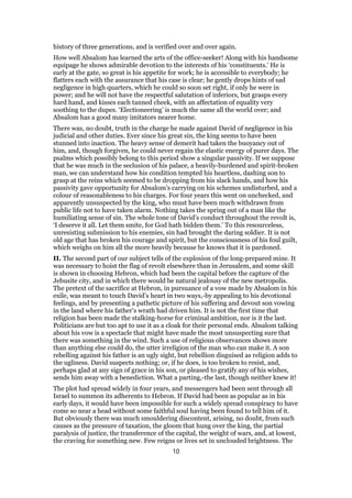 history of three generations, and is verified over and over again.
How well Absalom has learned the arts of the office-seeker! Along with his handsome
equipage he shows admirable devotion to the interests of his ‘constituents.’ He is
early at the gate, so great is his appetite for work; he is accessible to everybody; he
flatters each with the assurance that his case is clear; he gently drops hints of sad
negligence in high quarters, which he could so soon set right, if only he were in
power; and he will not have the respectful salutation of inferiors, but grasps every
hard hand, and kisses each tanned cheek, with an affectation of equality very
soothing to the dupes. ‘Electioneering’ is much the same all the world over; and
Absalom has a good many imitators nearer home.
There was, no doubt, truth in the charge he made against David of negligence in his
judicial and other duties. Ever since his great sin, the king seems to have been
stunned into inaction. The heavy sense of demerit had taken the buoyancy out of
him, and, though forgiven, he could never regain the elastic energy of purer days. The
psalms which possibly belong to this period show a singular passivity. If we suppose
that he was much in the seclusion of his palace, a heavily-burdened and spirit-broken
man, we can understand how his condition tempted his heartless, dashing son to
grasp at the reins which seemed to be dropping from his slack hands, and how his
passivity gave opportunity for Absalom’s carrying on his schemes undisturbed, and a
colour of reasonableness to his charges. For four years this went on unchecked, and
apparently unsuspected by the king, who must have been much withdrawn from
public life not to have taken alarm. Nothing takes the spring out of a man like the
humiliating sense of sin. The whole tone of David’s conduct throughout the revolt is,
‘I deserve it all. Let them smite, for God hath bidden them.’ To this resourceless,
unresisting submission to his enemies, sin had brought the daring soldier. It is not
old age that has broken his courage and spirit, but the consciousness of his foul guilt,
which weighs on him all the more heavily because he knows that it is pardoned.
II. The second part of our subject tells of the explosion of the long-prepared mine. It
was necessary to hoist the flag of revolt elsewhere than in Jerusalem, and some skill
is shown in choosing Hebron, which had been the capital before the capture of the
Jebusite city, and in which there would be natural jealousy of the new metropolis.
The pretext of the sacrifice at Hebron, in pursuance of a vow made by Absalom in his
exile, was meant to touch David’s heart in two ways,-by appealing to his devotional
feelings, and by presenting a pathetic picture of his suffering and devout son vowing
in the land where his father’s wrath had driven him. It is not the first time that
religion has been made the stalking-horse for criminal ambition, nor is it the last.
Politicians are but too apt to use it as a cloak for their personal ends. Absalom talking
about his vow is a spectacle that might have made the most unsuspecting sure that
there was something in the wind. Such a use of religious observances shows more
than anything else could do, the utter irreligion of the man who can make it. A son
rebelling against his father is an ugly sight, but rebellion disguised as religion adds to
the ugliness. David suspects nothing; or, if he does, is too broken to resist, and,
perhaps glad at any sign of grace in his son, or pleased to gratify any of his wishes,
sends him away with a benediction. What a parting,-the last, though neither knew it!
The plot had spread widely in four years, and messengers had been sent through all
Israel to summon its adherents to Hebron. If David had been as popular as in his
early days, it would have been impossible for such a widely spread conspiracy to have
come so near a head without some faithful soul having been found to tell him of it.
But obviously there was much smouldering discontent, arising, no doubt, from such
causes as the pressure of taxation, the gloom that hung over the king, the partial
paralysis of justice, the transference of the capital, the weight of wars, and, at lowest,
the craving for something new. Few reigns or lives set in unclouded brightness. The
10
 