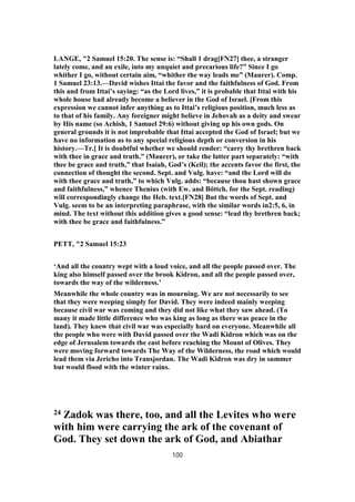 LANGE, "2 Samuel 15:20. The sense is: “Shall 1 drag[FN27] thee, a stranger
lately come, and an exile, into my unquiet and precarious life?” Since I go
whither I go, without certain aim, “whither the way leads me” (Maurer). Comp.
1 Samuel 23:13.—David wishes Ittai the favor and the faithfulness of God. From
this and from Ittai’s saying: “as the Lord lives,” it is probable that Ittai with his
whole house had already become a believer in the God of Israel. [From this
expression we cannot infer anything as to Ittai’s religious position, much less as
to that of his family. Any foreigner might believe in Jehovah as a deity and swear
by His name (so Achish, 1 Samuel 29:6) without giving up his own gods. On
general grounds it is not improbable that Ittai accepted the God of Israel; but we
have no information as to any special religious depth or conversion in his
history.—Tr.] It is doubtful whether we should render: “carry thy brethren back
with thee in grace and truth.” (Maurer), or take the latter part separately: “with
thee be grace and truth,” that Isaiah, God’s (Keil); the accents favor the first, the
connection of thought the second. Sept. and Vulg. have: “and the Lord will do
with thee grace and truth,” to which Vulg. adds: “because thou hast shown grace
and faithfulness,” whence Thenius (with Ew. and Böttch. for the Sept. reading)
will correspondingly change the Heb. text.[FN28] But the words of Sept. and
Vulg. seem to be an interpreting paraphrase, with the similar words in2:5, 6, in
mind. The text without this addition gives a good sense: “lead thy brethren back;
with thee be grace and faithfulness.”
PETT, "2 Samuel 15:23
‘And all the country wept with a loud voice, and all the people passed over. The
king also himself passed over the brook Kidron, and all the people passed over,
towards the way of the wilderness.’
Meanwhile the whole country was in mourning. We are not necessarily to see
that they were weeping simply for David. They were indeed mainly weeping
because civil war was coming and they did not like what they saw ahead. (To
many it made little difference who was king as long as there was peace in the
land). They knew that civil war was especially hard on everyone. Meanwhile all
the people who were with David passed over the Wadi Kidron which was on the
edge of Jerusalem towards the east before reaching the Mount of Olives. They
were moving forward towards The Way of the Wilderness, the road which would
lead them via Jericho into Transjordan. The Wadi Kidron was dry in summer
but would flood with the winter rains.
24 Zadok was there, too, and all the Levites who were
with him were carrying the ark of the covenant of
God. They set down the ark of God, and Abiathar
100
 