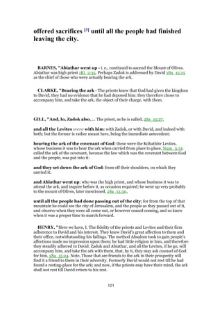 offered sacrifices [3] until all the people had finished
leaving the city.
BARNES, "Abiathar went up - i. e., continued to ascend the Mount of Olives.
Abiathar was high priest 1Ki_2:35. Perhaps Zadok is addressed by David 2Sa_15:25
as the chief of those who were actually bearing the ark.
CLARKE, "Bearing the ark - The priests knew that God had given the kingdom
to David; they had no evidence that he had deposed him: they therefore chose to
accompany him, and take the ark, the object of their charge, with them.
GILL, "And, lo, Zadok also,.... The priest, as he is called, 2Sa_15:27,
and all the Levites were with him: with Zadok, or with David, and indeed with
both; but the former is rather meant here, being the immediate antecedent:
bearing the ark of the covenant of God: these were the Kohathite Levites,
whose business it was to bear the ark when carried from place to place, Num_3:31;
called the ark of the covenant, because the law which was the covenant between God
and the people, was put into it:
and they set down the ark of God: from off their shoulders, on which they
carried it:
and Abiathar went up; who was the high priest, and whose business it was to
attend the ark, and inquire before it, as occasion required; he went up very probably
to the mount of Olives, later mentioned, 2Sa_15:30,
until all the people had done passing out of the city; for from the top of that
mountain he could see the city of Jerusalem, and the people as they passed out of it,
and observe when they were all come out, or however ceased coming, and so knew
when it was a proper time to march forward.
HENRY, "Here we have, I. The fidelity of the priests and Levites and their firm
adherence to David and his interest. They knew David's great affection to them and
their office, notwithstanding his failings. The method Absalom took to gain people's
affections made no impression upon them; he had little religion in him, and therefore
they steadily adhered to David. Zadok and Abiathar, and all the Levites, if he go, will
accompany him, and take the ark with them, that, by it, they may ask counsel of God
for him, 2Sa_15:24. Note, Those that are friends to the ark in their prosperity will
find it a friend to them in their adversity. Formerly David would not rest till he had
found a resting-place for the ark; and now, if the priests may have their mind, the ark
shall not rest till David return to his rest.
101
 