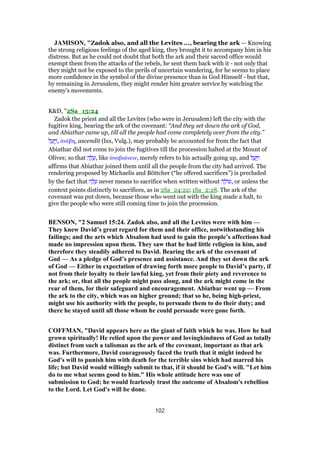 JAMISON, "Zadok also, and all the Levites ..., bearing the ark — Knowing
the strong religious feelings of the aged king, they brought it to accompany him in his
distress. But as he could not doubt that both the ark and their sacred office would
exempt them from the attacks of the rebels, he sent them back with it - not only that
they might not be exposed to the perils of uncertain wandering, for he seems to place
more confidence in the symbol of the divine presence than in God Himself - but that,
by remaining in Jerusalem, they might render him greater service by watching the
enemy’s movements.
K&D, "2Sa_15:24
Zadok the priest and all the Levites (who were in Jerusalem) left the city with the
fugitive king, bearing the ark of the covenant: “And they set down the ark of God,
and Abiathar came up, till all the people had come completely over from the city.”
‫ל‬ ַ‫ע‬ַ ַ‫,ו‬ ᅊνέβη, ascendit (lxx, Vulg.), may probably be accounted for from the fact that
Abiathar did not come to join the fugitives till the procession halted at the Mount of
Olives; so that ‫ה‬ ָ‫ל‬ ָ‫,ע‬ like ᅊναβαίνειν, merely refers to his actually going up, and ‫ל‬ ַ‫ע‬ַ ַ‫ו‬
affirms that Abiathar joined them until all the people from the city had arrived. The
rendering proposed by Michaelis and Böttcher (“he offered sacrifices”) is precluded
by the fact that ‫ה‬ ָ‫ל‬ ָ‫ע‬ never means to sacrifice when written without ‫ה‬ ָ‫ּול‬‫ע‬, or unless the
context points distinctly to sacrifices, as in 2Sa_24:22; 1Sa_2:28. The ark of the
covenant was put down, because those who went out with the king made a halt, to
give the people who were still coming time to join the procession.
BENSON, "2 Samuel 15:24. Zadok also, and all the Levites were with him —
They knew David’s great regard for them and their office, notwithstanding his
failings; and the arts which Absalom had used to gain the people’s affections had
made no impression upon them. They saw that he had little religion in him, and
therefore they steadily adhered to David. Bearing the ark of the covenant of
God — As a pledge of God’s presence and assistance. And they set down the ark
of God — Either in expectation of drawing forth more people to David’s party, if
not from their loyalty to their lawful king, yet from their piety and reverence to
the ark; or, that all the people might pass along, and the ark might come in the
rear of them, for their safeguard and encouragement. Abiathar went up — From
the ark to the city, which was on higher ground; that so he, being high-priest,
might use his authority with the people, to persuade them to do their duty; and
there he stayed until all those whom he could persuade were gone forth.
COFFMAN, "David appears here as the giant of faith which he was. How he had
grown spiritually! He relied upon the power and lovingkindness of God as totally
distinct from such a talisman as the ark of the covenant, important as that ark
was. Furthermore, David courageously faced the truth that it might indeed be
God's will to punish him with death for the terrible sins which had marred his
life; but David would willingly submit to that, if it should be God's will. "Let him
do to me what seems good to him." His whole attitude here was one of
submission to God; he would fearlessly trust the outcome of Absalom's rebellion
to the Lord. Let God's will be done.
102
 