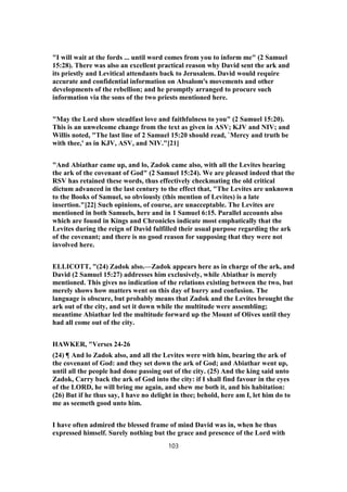 "I will wait at the fords ... until word comes from you to inform me" (2 Samuel
15:28). There was also an excellent practical reason why David sent the ark and
its priestly and Levitical attendants back to Jerusalem. David would require
accurate and confidential information on Absalom's movements and other
developments of the rebellion; and he promptly arranged to procure such
information via the sons of the two priests mentioned here.
"May the Lord show steadfast love and faithfulness to you" (2 Samuel 15:20).
This is an unwelcome change from the text as given in ASV; KJV and NIV; and
Willis noted, "The last line of 2 Samuel 15:20 should read, `Mercy and truth be
with thee,' as in KJV, ASV, and NIV."[21]
"And Abiathar came up, and lo, Zadok came also, with all the Levites bearing
the ark of the covenant of God" (2 Samuel 15:24). We are pleased indeed that the
RSV has retained these words, thus effectively checkmating the old critical
dictum advanced in the last century to the effect that, "The Levites are unknown
to the Books of Samuel, so obviously (this mention of Levites) is a late
insertion."[22] Such opinions, of course, are unacceptable. The Levites are
mentioned in both Samuels, here and in 1 Samuel 6:15. Parallel accounts also
which are found in Kings and Chronicles indicate most emphatically that the
Levites during the reign of David fulfilled their usual purpose regarding the ark
of the covenant; and there is no good reason for supposing that they were not
involved here.
ELLICOTT, "(24) Zadok also.—Zadok appears here as in charge of the ark, and
David (2 Samuel 15:27) addresses him exclusively, while Abiathar is merely
mentioned. This gives no indication of the relations existing between the two, but
merely shows how matters went on this day of hurry and confusion. The
language is obscure, but probably means that Zadok and the Levites brought the
ark out of the city, and set it down while the multitude were assembling;
meantime Abiathar led the multitude forward up the Mount of Olives until they
had all come out of the city.
HAWKER, "Verses 24-26
(24) ¶ And lo Zadok also, and all the Levites were with him, bearing the ark of
the covenant of God: and they set down the ark of God; and Abiathar went up,
until all the people had done passing out of the city. (25) And the king said unto
Zadok, Carry back the ark of God into the city: if I shall find favour in the eyes
of the LORD, he will bring me again, and shew me both it, and his habitation:
(26) But if he thus say, I have no delight in thee; behold, here am I, let him do to
me as seemeth good unto him.
I have often admired the blessed frame of mind David was in, when he thus
expressed himself. Surely nothing but the grace and presence of the Lord with
103
 
