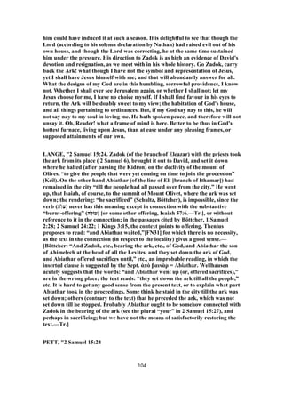 him could have induced it at such a season. It is delightful to see that though the
Lord (according to his solemn declaration by Nathan) had raised evil out of his
own house, and though the Lord was correcting, he at the same time sustained
him under the pressure. His direction to Zadok is as high an evidence of David's
devotion and resignation, as we meet with in his whole history. Go Zadok, carry
back the Ark! what though I have not the symbol and representation of Jesus,
yet I shall have Jesus himself with me; and that will abundantly answer for all.
What the designs of my God are in this humbling, sorrowful providence, I know
not. Whether I shall ever see Jerusalem again, or whether I shall not; let my
Jesus choose for me, I have no choice myself. If I shall find favour in his eyes to
return, the Ark will be doubly sweet to my view; the habitation of God's house,
and all things pertaining to ordinances. But, if my God say nay to this, he will
not say nay to my soul in loving me. He hath spoken peace, and therefore will not
unsay it. Oh, Reader! what a frame of mind is here. Better to be thus in God's
hottest furnace, living upon Jesus, than at ease under any pleasing frames, or
supposed attainments of our own.
LANGE, "2 Samuel 15:24. Zadok (of the branch of Eleazar) with the priests took
the ark from its place ( 2 Samuel 6), brought it out to David, and set it down
where he halted (after passing the Kidron) on the declivity of the mount of
Olives, “to give the people that were yet coming on time to join the procession”
(Keil). On the other hand Abiathar (of the line of Eli [branch of Ithamar]) had
remained in the city “till the people had all passed over from the city.” He went
up, that Isaiah, of course, to the summit of Mount Olivet, where the ark was set
down; the rendering: “he sacrificed” (Schultz, Böttcher), is impossible, since the
verb (‫)עלה‬ never has this meaning except in connection with the substantive
“burnt-offering” (‫ָה‬‫ל‬‫)עוֹ‬ [or some other offering, Isaiah 57:6.—Tr.], or without
reference to it in the connection; in the passages cited by Böttcher, 1 Samuel
2:28; 2 Samuel 24:22; 1 Kings 3:15, the context points to offering. Thenius
proposes to read: “and Abiathar waited,”[FN31] for which there is no necessity,
as the text in the connection (in respect to the locality) gives a good sense.—
[Böttcher: “And Zadok, etc., bearing the ark, etc., of God, and Abiathar the son
of Ahimelech at the head of all the Levites, and they set down the ark of God,
and Abiathar offered sacrifices until,” etc., an improbable reading, in which the
inserted clause is suggested by the Sept. ἀπὸ βαινὰρ = Abiathar. Wellhausen
acutely suggests that the words: “and Abiathar went up (or, offered sacrifices),”
are in the wrong place; the text reads: “they set down the ark till all the people,”
etc. It is hard to get any good sense from the present text, or to explain what part
Abiathar took in the proceedings. Some think he staid in the city till the ark was
set down; others (contrary to the text) that he preceded the ark, which was not
set down till he stopped. Probably Abiathar ought to be somehow connected with
Zadok in the bearing of the ark (see the plural “your” in 2 Samuel 15:27), and
perhaps in sacrificing; but we have not the means of satisfactorily restoring the
text.—Tr.]
PETT, "2 Samuel 15:24
104
 