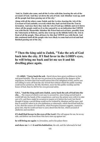 ‘And, lo, Zadok also came, and all the Levites with him, bearing the ark of the
covenant of God. And they set down the ark of God. And Abiathar went up, until
all the people had done passing out of the city.’
Along with all the others came Zadok and the Levites, bearing the Ark of the
Covenant of God (suitably covered) which they had carried from the Tent in
Jerusalem. And once there they took the Ark of God up a hillside and set it down
where all the people could see it as they passed by as an indication that YHWH
was with David. Meanwhile Abiathar the Priest had arrived later, possibly from
the Tabernacle at Hebron, and he also went up on the hillside before the Ark in
front of all the people. Thus all knew by this that YHWH was with David. And
this continued until all the people who were likely to come had arrived and had
finished passing out of the city.
25 Then the king said to Zadok, "Take the ark of God
back into the city. If I find favor in the LORD's eyes,
he will bring me back and let me see it and his
dwelling place again.
CLARKE, "Carry back the ark - David shows here great confidence in God,
and great humility. The ark was too precious to be exposed to the dangers of his
migrations; he knew that God would restore him if he delighted in him, and he was
not willing to carry off from the city of God that without which the public worship
could not be carried on. He felt, therefore, more for this public worship and the
honor of God, than he did for his own personal safety.
GILL, "And the king said unto Zadok, carry back the ark of God into the
city,.... The reason of which is not easy to account for, since being carried back it
would fall into the hands of the conspirators; and now the priests were with it to take
care of it, and there might be occasion to inquire at it before the Lord; but David
thought it being a sacred thing would not be violated by Absalom and his men, and
that it would be safest in its own habitation or tabernacle, which David had built for
it; for, that the reason of it should be, what Procopius Gazaeus suggests, cannot be
given into, that he could not bear to carry about him the law, which accused of
adulteries and murders:
if I shall find favour in the eyes of the Lord: if he will appear for me, be on my
side, and deliver me from those who have risen up against me:
he will bring me again: to Jerusalem, and to his palace there:
and show me both it and his habitation; the ark, and the tabernacle he had
105
 
