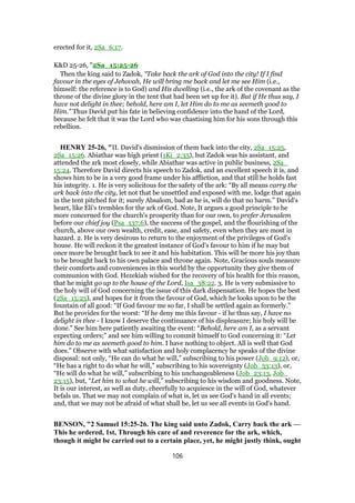 erected for it, 2Sa_6:17.
K&D 25-26, "2Sa_15:25-26
Then the king said to Zadok, “Take back the ark of God into the city! If I find
favour in the eyes of Jehovah, He will bring me back and let me see Him (i.e.,
himself: the reference is to God) and His dwelling (i.e., the ark of the covenant as the
throne of the divine glory in the tent that had been set up for it). But if He thus say, I
have not delight in thee; behold, here am I, let Him do to me as seemeth good to
Him.” Thus David put his fate in believing confidence into the hand of the Lord,
because he felt that it was the Lord who was chastising him for his sons through this
rebellion.
HENRY 25-26, "II. David's dismission of them back into the city, 2Sa_15:25,
2Sa_15:26. Abiathar was high priest (1Ki_2:35), but Zadok was his assistant, and
attended the ark most closely, while Abiathar was active in public business, 2Sa_
15:24. Therefore David directs his speech to Zadok, and an excellent speech it is, and
shows him to be in a very good frame under his affliction, and that still he holds fast
his integrity. 1. He is very solicitous for the safety of the ark: “By all means carry the
ark back into the city, let not that be unsettled and exposed with me, lodge that again
in the tent pitched for it; surely Absalom, bad as he is, will do that no harm.” David's
heart, like Eli's trembles for the ark of God. Note, It argues a good principle to be
more concerned for the church's prosperity than for our own, to prefer Jerusalem
before our chief joy (Psa_137:6), the success of the gospel, and the flourishing of the
church, above our own wealth, credit, ease, and safety, even when they are most in
hazard. 2. He is very desirous to return to the enjoyment of the privileges of God's
house. He will reckon it the greatest instance of God's favour to him if he may but
once more be brought back to see it and his habitation. This will be more his joy than
to be brought back to his own palace and throne again. Note, Gracious souls measure
their comforts and conveniences in this world by the opportunity they give them of
communion with God. Hezekiah wished for the recovery of his health for this reason,
that he might go up to the house of the Lord, Isa_38:22. 3. He is very submissive to
the holy will of God concerning the issue of this dark dispensation. He hopes the best
(2Sa_15:25), and hopes for it from the favour of God, which he looks upon to be the
fountain of all good: “If God favour me so far, I shall be settled again as formerly.”
But he provides for the worst: “If he deny me this favour - if he thus say, I have no
delight in thee - I know I deserve the continuance of his displeasure; his holy will be
done.” See him here patiently awaiting the event: “Behold, here am I, as a servant
expecting orders;” and see him willing to commit himself to God concerning it: “Let
him do to me as seemeth good to him. I have nothing to object. All is well that God
does.” Observe with what satisfaction and holy complacency he speaks of the divine
disposal: not only, “He can do what he will,” subscribing to his power (Job_9:12), or,
“He has a right to do what he will,” subscribing to his sovereignty (Job_33:13), or,
“He will do what he will,” subscribing to his unchangeableness (Job_23:13, Job_
23:15), but, “Let him to what he will,” subscribing to his wisdom and goodness. Note,
It is our interest, as well as duty, cheerfully to acquiesce in the will of God, whatever
befals us. That we may not complain of what is, let us see God's hand in all events;
and, that we may not be afraid of what shall be, let us see all events in God's hand.
BENSON, "2 Samuel 15:25-26. The king said unto Zadok, Carry back the ark —
This he ordered, 1st, Through his care of and reverence for the ark, which,
though it might be carried out to a certain place, yet, he might justly think, ought
106
 