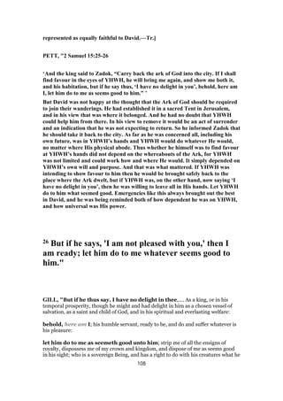 represented as equally faithful to David.—Tr.]
PETT, "2 Samuel 15:25-26
‘And the king said to Zadok, “Carry back the ark of God into the city. If I shall
find favour in the eyes of YHWH, he will bring me again, and show me both it,
and his habitation, but if he say thus, ‘I have no delight in you’, behold, here am
I, let him do to me as seems good to him.” ’
But David was not happy at the thought that the Ark of God should be required
to join their wanderings. He had established it in a sacred Tent in Jerusalem,
and in his view that was where it belonged. And he had no doubt that YHWH
could help him from there. In his view to remove it would be an act of surrender
and an indication that he was not expecting to return. So he informed Zadok that
he should take it back to the city. As far as he was concerned all, including his
own future, was in YHWH’s hands and YHWH would do whatever He would,
no matter where His physical abode. Thus whether he himself was to find favour
at YHWH’s hands did not depend on the whereabouts of the Ark, for YHWH
was not limited and could work how and where He would. It simply depended on
YHWH’s own will and purpose. And that was what mattered. If YHWH was
intending to show favour to him then he would be brought safely back to the
place where the Ark dwelt, but if YHWH was, on the other hand, now saying ‘I
have no delight in you’, then he was willing to leave all in His hands. Let YHWH
do to him what seemed good. Emergencies like this always brought out the best
in David, and he was being reminded both of how dependent he was on YHWH,
and how universal was His power.
26 But if he says, 'I am not pleased with you,' then I
am ready; let him do to me whatever seems good to
him."
GILL, "But if he thus say, I have no delight in thee,.... As a king, or in his
temporal prosperity, though he might and had delight in him as a chosen vessel of
salvation, as a saint and child of God, and in his spiritual and everlasting welfare:
behold, here am I; his humble servant, ready to be, and do and suffer whatever is
his pleasure:
let him do to me as seemeth good unto him; strip me of all the ensigns of
royalty, dispossess me of my crown and kingdom, and dispose of me as seems good
in his sight; who is a sovereign Being, and has a right to do with his creatures what he
108
 