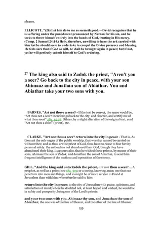 pleases.
ELLICOTT, "(26) Let him do to me as seemeth good.—David recognises that he
is suffering under the punishment pronounced by Nathan for his sin, and he
seeks to throw himself entirely into the hands of God, trusting in His mercy.
(Comp. 2 Samuel 24:14.) He is, therefore, unwilling to have the ark carried with
him lest he should seem to undertake to compel the Divine presence and blessing.
He feels sure that if God so will, he shall be brought again in peace; but if not,
yet he will perfectly submit himself to God’s ordering.
27 The king also said to Zadok the priest, "Aren't you
a seer? Go back to the city in peace, with your son
Ahimaaz and Jonathan son of Abiathar. You and
Abiathar take your two sons with you.
BARNES, "Art not those a seer? - If the text be correct, the sense would be,
“Art thou not a seer? therefore go back to the city, and observe, and certify me of
what thou seest” 2Sa_15:28. Others, by a slight alteration of the original text, read
“Art not thou a chief” (priest), etc.
CLARKE, "Art not thou a seer? return into the city in peace - That is, As
thou art the only organ of the public worship, that worship cannot be carried on
without thee; and as thou art the priest of God, thou hast no cause to fear for thy
personal safety: the nation has not abandoned their God, though they have
abandoned their king. It appears also, that he wished these priests, by means of their
sons, Ahimaaz the son of Zadok, and Jonathan the son of Abiathar, to send him
frequent intelligence of the motions and operations of the enemy.
GILL, "And the king said unto Zadok the priest, art not thou a seer?.... A
prophet, as well as a priest; see 1Sa_9:9; or a seeing, knowing, man; one that can
penetrate into men and things, and so might be of more service to David at
Jerusalem than with him: wherefore he said to him:
return into the city in peace; to the city of Jerusalem with peace, quietness, and
satisfaction of mind; where he doubted not, at least hoped and wished, he would be
in safety and prosperity, being one of the Lord's priests:
and your two sons with you, Ahimaaz thy son, and Jonathan the son of
Abiathar; the one was of the line of Eleazar, and the other of the line of Ithamar.
109
 