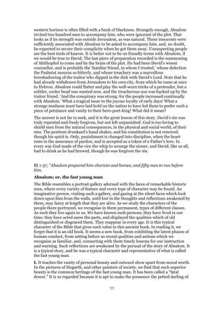 western horizon is often filled with a bank of blackness. Strangely enough, Absalom
invited two hundred men to accompany him, who were ignorant of the plot. That
looks as if its strength was outside Jerusalem, as was natural. These innocents were
sufficiently associated with Absalom to be asked to accompany him, and, no doubt,
he expected to secure their complicity when he got them away. Unsuspecting people
are the best tools of knaves. It is better not to be on friendly terms with Absalom, if
we would be true to David. The last piece of preparation recorded is the summoning
of Abithophel to come and be the brain of the plot. He had been David’s wisest
counsellor, and is probably the ‘familiar friend, in whom I trusted,’ whose defection
the Psalmist mourns so bitterly, and whose treachery was a marvellous
foreshadowing of the traitor who dipped in the dish with David’s Lord. Note that he
had already withdrawn from Jerusalem to his own city, from which he came at once
to Hebron. Absalom could flatter and play the well-worn tricks of a pretender, but a
subtler, cooler head was wanted now, and the treacherous son was backed up by the
traitor friend. ‘And the conspiracy was strong; for the people increased continually
with Absalom.’ What a tragical issue to the joyous loyalty of early days! What a
strange madness must have laid hold on the nation to have led them to prefer such a
piece of petulance and vanity to their hero-poet-king! What did it mean?
The answer is not far to seek, and it is the great lesson of this story. David’s sin was
truly repented and freely forgiven, but not left unpunished. God is too loving to
shield men from the natural consequences, in the physical and social world, of their
sins. The penitent drunkard’s hand shakes, and his constitution is not renewed,
though his spirit is. Only, punishment is changed into discipline, when the heart
rests in the assurance of pardon, and is accepted as a token of a Father’s love. In
every way God made of the vice the whip to scourge the sinner, and David, like us all,
had to drink as he had brewed, though he was forgiven the sin.
BI 1-37, "Absalom prepared him chariots and horses, and fifty men to run before
him.
Absalom; or, the fast young man
The Bible resembles a portrait gallery adorned with the faces of remarkable historic
men, where every variety of feature and every type of character may be found. An
imaginative person, visiting such a gallery, and gazing at the silent faces which look
down upon him from the walls, until lost in the thoughts and reflections awakened by
them, may fancy at length that they are alive. As we study the characters of the
people there portrayed, we recognise in them permanent, types of different classes.
As such they live again to us. We have known such persons; they have lived in our
time; they have acted anew the parts, and displayed the qualities which of old
distinguished or disgraced them. They reappear in every age. It is this typical
character of the Bible that gives such value to this ancient book. In reading it, we
forget that it is an old book. It seems a new book, from exhibiting the latest phases of
human conduct, from setting before us moral qualities and actions which we
recognise as familiar, and, connecting with them timely lessons for our instruction
and warning. Such reflections are awakened by the perusal of the story of Absalom. It
is a typical story, and he was a typical character and representative of what is called
the fast young man.
I. It teaches the vanity of personal beauty and outward show apart from moral worth.
In the pictures of Hogarth, and other painters of society, we find that such superior
beauty is the common heritage of the fast young man. It has been called a “fatal
dower.” It is so regarded because it is apt to make the possessor the petted darling of
11
 