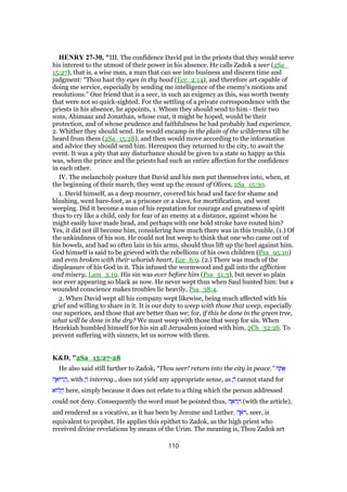 HENRY 27-30, "III. The confidence David put in the priests that they would serve
his interest to the utmost of their power in his absence. He calls Zadok a seer (2Sa_
15:27), that is, a wise man, a man that can see into business and discern time and
judgment: “Thou hast thy eyes in thy head (Ecc_2:14), and therefore art capable of
doing me service, especially by sending me intelligence of the enemy's motions and
resolutions.” One friend that is a seer, in such an exigency as this, was worth twenty
that were not so quick-sighted. For the settling of a private correspondence with the
priests in his absence, he appoints, 1. Whom they should send to him - their two
sons, Ahimaaz and Jonathan, whose coat, it might be hoped, would be their
protection, and of whose prudence and faithfulness he had probably had experience.
2. Whither they should send. He would encamp in the plain of the wilderness till he
heard from them (2Sa_15:28), and then would move according to the information
and advice they should send him. Hereupon they returned to the city, to await the
event. It was a pity that any disturbance should be given to a state so happy as this
was, when the prince and the priests had such an entire affection for the confidence
in each other.
IV. The melancholy posture that David and his men put themselves into, when, at
the beginning of their march, they went up the mount of Olives, 2Sa_15:30.
1. David himself, as a deep mourner, covered his head and face for shame and
blushing, went bare-foot, as a prisoner or a slave, for mortification, and went
weeping. Did it become a man of his reputation for courage and greatness of spirit
thus to cry like a child, only for fear of an enemy at a distance, against whom he
might easily have made head, and perhaps with one bold stroke have routed him?
Yes, it did not ill become him, considering how much there was in this trouble, (1.) Of
the unkindness of his son. He could not but weep to think that one who came out of
his bowels, and had so often lain in his arms, should thus lift up the heel against him.
God himself is said to be grieved with the rebellions of his own children (Psa_95:10)
and even broken with their whorish heart, Eze_6:9. (2.) There was much of the
displeasure of his God in it. This infused the wormwood and gall into the affliction
and misery, Lam_3:19. His sin was ever before him (Psa_51:3), but never so plain
nor ever appearing so black as now. He never wept thus when Saul hunted him: but a
wounded conscience makes troubles lie heavily, Psa_38:4.
2. When David wept all his company wept likewise, being much affected with his
grief and willing to share in it. It is our duty to weep with those that weep, especially
our superiors, and those that are better than we; for, if this be done in the green tree,
what will be done in the dry? We must weep with those that weep for sin. When
Hezekiah humbled himself for his sin all Jerusalem joined with him, 2Ch_32:26. To
prevent suffering with sinners, let us sorrow with them.
K&D, "2Sa_15:27-28
He also said still further to Zadok, “Thou seer! return into the city in peace.” ‫ה‬ ָ ፍ
‫ה‬ ֶ‫ּוא‬‫ר‬ ֲ‫,ה‬ with ֲ‫ה‬ interrog., does not yield any appropriate sense, as ֲ‫ה‬ cannot stand for
‫ּוא‬‫ל‬ ֲ‫ה‬ here, simply because it does not relate to a thing which the person addressed
could not deny. Consequently the word must be pointed thus, ‫ה‬ ֶ‫ּא‬‫ר‬ ָ‫ה‬ (with the article),
and rendered as a vocative, as it has been by Jerome and Luther. ‫ה‬ ֶ‫ּא‬‫ר‬, seer, is
equivalent to prophet. He applies this epithet to Zadok, as the high priest who
received divine revelations by means of the Urim. The meaning is, Thou Zadok art
110
 